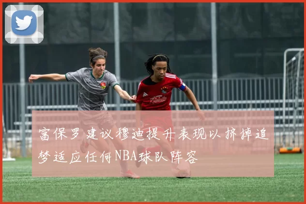 富保罗建议穆迪提升表现以挤掉追梦适应任何NBA球队阵容