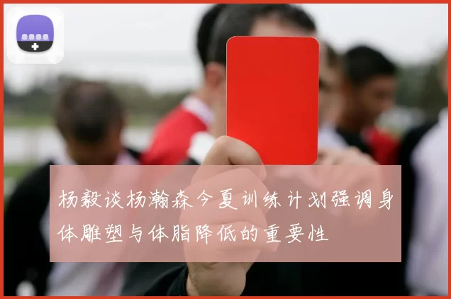 杨毅谈杨瀚森今夏训练计划强调身体雕塑与体脂降低的重要性