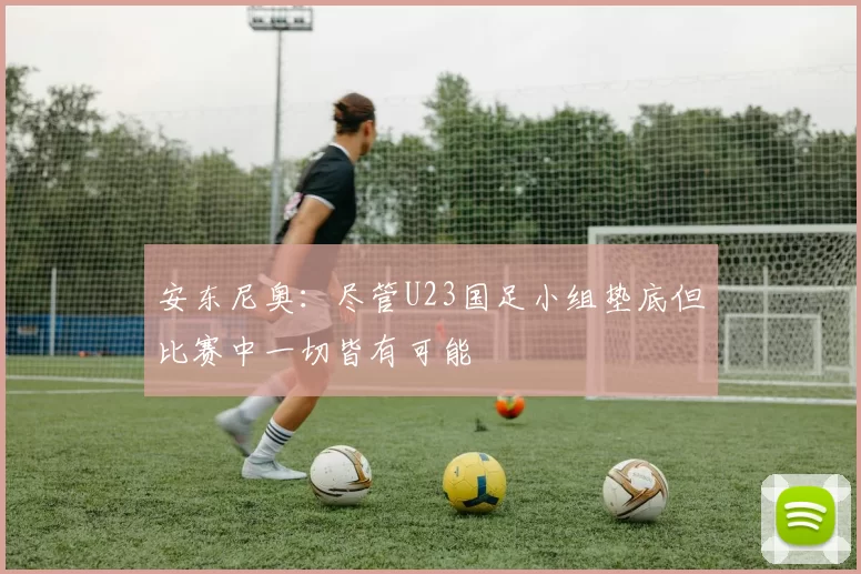 安东尼奥：尽管U23国足小组垫底但比赛中一切皆有可能