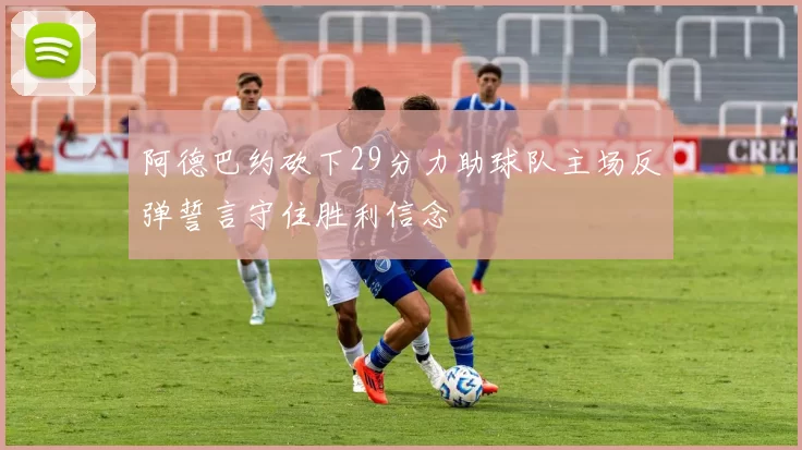 阿德巴约砍下29分力助球队主场反弹誓言守住胜利信念