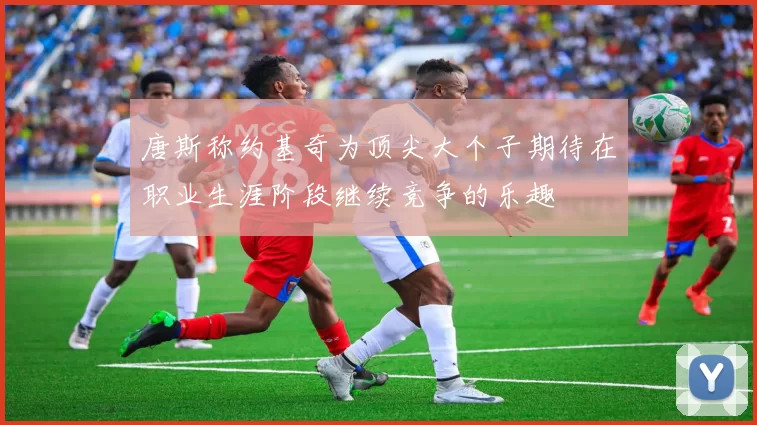 唐斯称约基奇为顶尖大个子期待在职业生涯阶段继续竞争的乐趣
